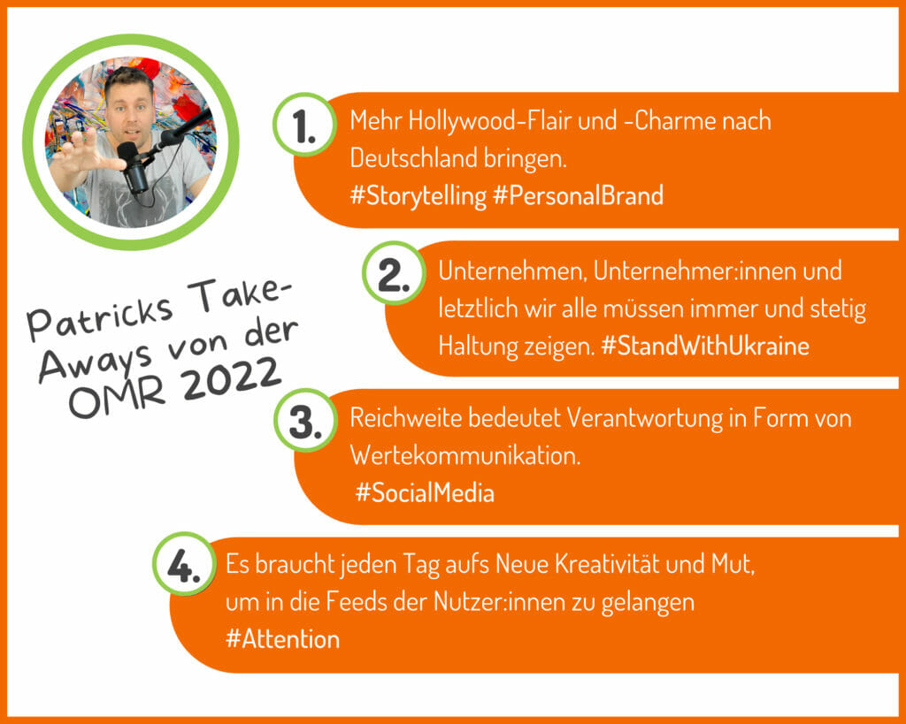 Patricks Take-Aways von der OMR 2022: Mehr hollywood-Flair nach Deutschland bringen, 2. Unternehmen, Unterehmer:innen und letztlich wir alle sollten ständig Haltung zeigen, 3. Reichweite bedeutet Verantwortung in Form von Werbekommunikation, 4. Es braucht jeden Tag auf's neue Kreativität und Mut, um in die Feeds der Nutzer:innen zu gelangen.